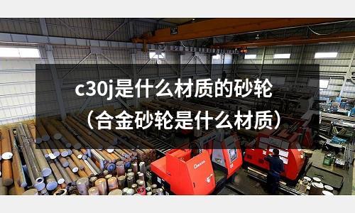 c30j是什么材質(zhì)的砂輪（合金砂輪是什么材質(zhì)）