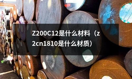 Z200C12是什么材料（z2cn1810是什么材質(zhì)）