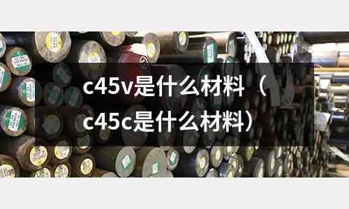 c45v是什么材料（c45c是什么材料）