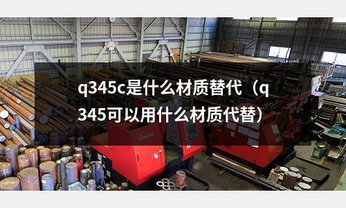 q345c是什么材質替代(q345可以用什么材質代替)