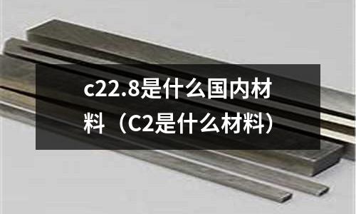 c22.8是什么國內材料（C2是什么材料）
