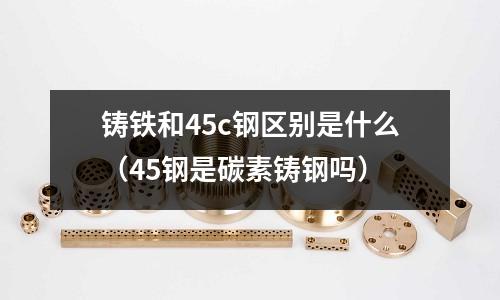 鑄鐵和45c鋼區(qū)別是什么(45鋼是碳素鑄鋼嗎)