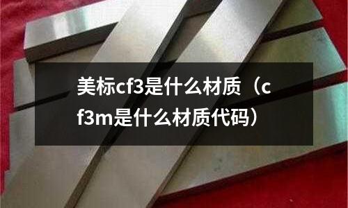 美標(biāo)cf3是什么材質(zhì)(cf3m是什么材質(zhì)代碼)