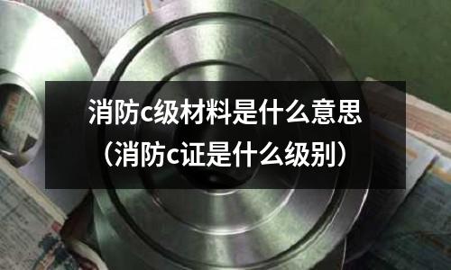 消防c級材料是什么意思(消防c證是什么級別)