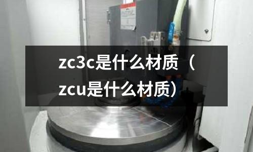 zc3c是什么材質(zcu是什么材質)