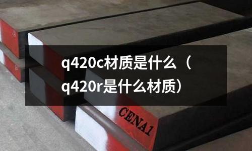 q420c材質(zhì)是什么(q420r是什么材質(zhì))
