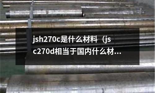 jsh270c是什么材料(jsc270d相當(dāng)于國內(nèi)什么材料)