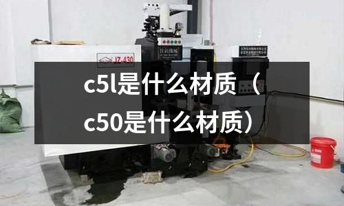 c5l是什么材質(zhì)(c50是什么材質(zhì))