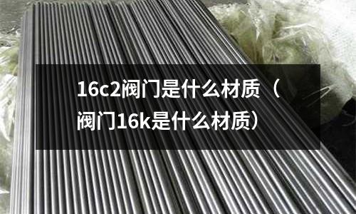 16c2閥門是什么材質(zhì)(閥門16k是什么材質(zhì))