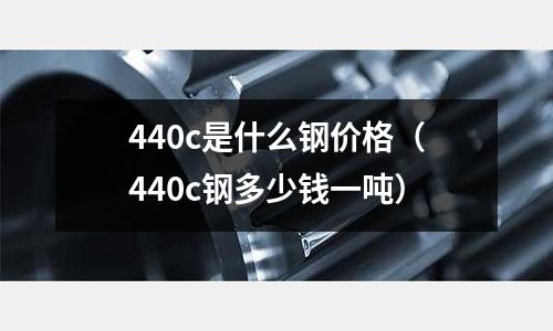 440c是什么鋼價格(440c鋼多少錢一噸)