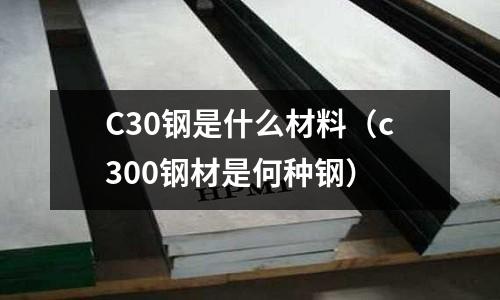 C30鋼是什么材料(c300鋼材是何種鋼)