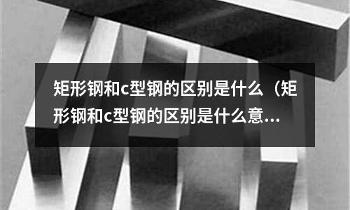 矩形鋼和c型鋼的區別是什么(矩形鋼和c型鋼的區別是什么意思)
