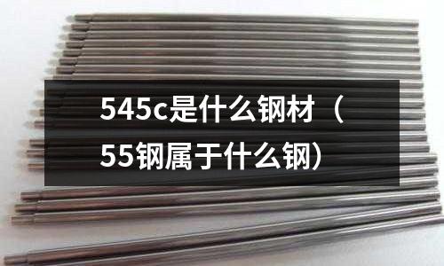 545c是什么鋼材(55鋼屬于什么鋼)