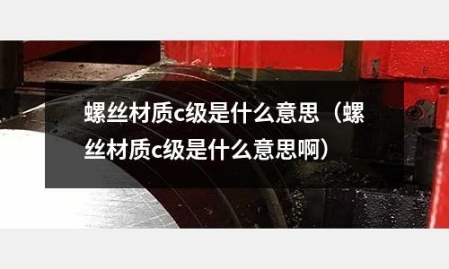 螺絲材質c級是什么意思（螺絲材質c級是什么意思啊）