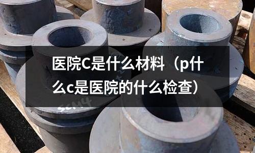 醫(yī)院C是什么材料(p什么c是醫(yī)院的什么檢查)