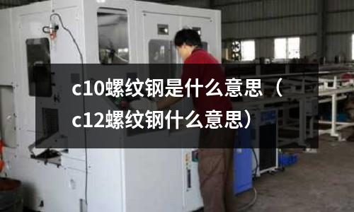 c10螺紋鋼是什么意思（c12螺紋鋼什么意思）