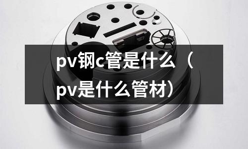 pv鋼c管是什么（pv是什么管材）
