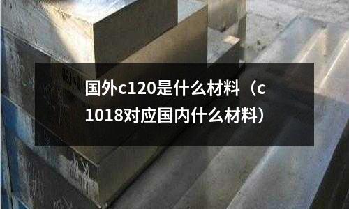 國外c120是什么材料(c1018對應國內什么材料)