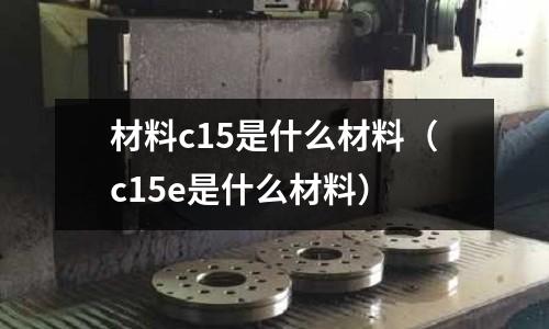 材料c15是什么材料(c15e是什么材料)