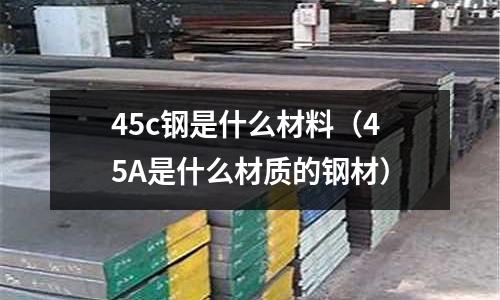 45c鋼是什么材料(45A是什么材質(zhì)的鋼材)