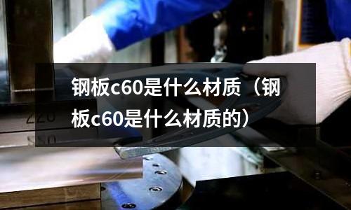鋼板c60是什么材質(zhì)(鋼板c60是什么材質(zhì)的)