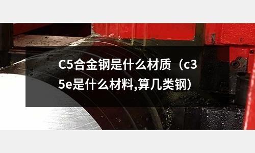 C5合金鋼是什么材質(c35e是什么材料,算幾類鋼)