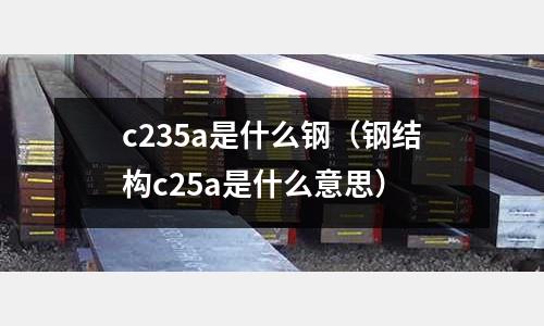 c235a是什么鋼(鋼結構c25a是什么意思)