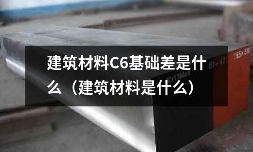 建筑材料C6基礎差是什么(建筑材料是什么)