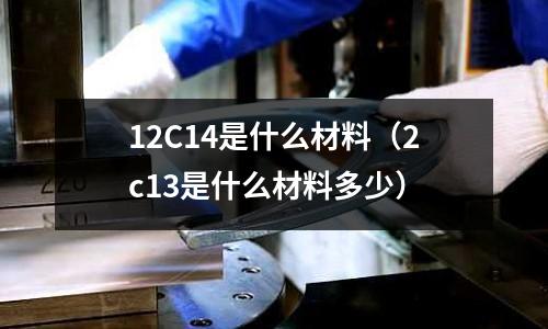 12C14是什么材料（2c13是什么材料多少）