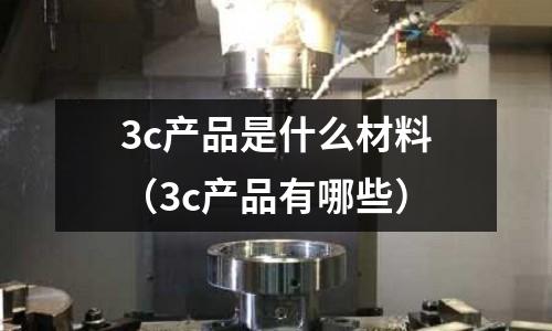 3c產(chǎn)品是什么材料(3c產(chǎn)品有哪些)