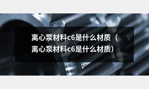 離心泵材料c6是什么材質(zhì)(離心泵材料c6是什么材質(zhì))