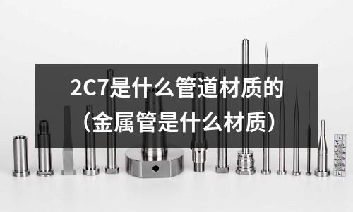 2C7是什么管道材質的（金屬管是什么材質）