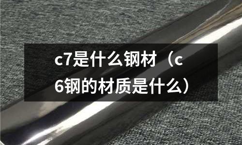 c7是什么鋼材(c6鋼的材質(zhì)是什么)