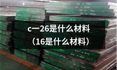 c一26是什么材料(16是什么材料)