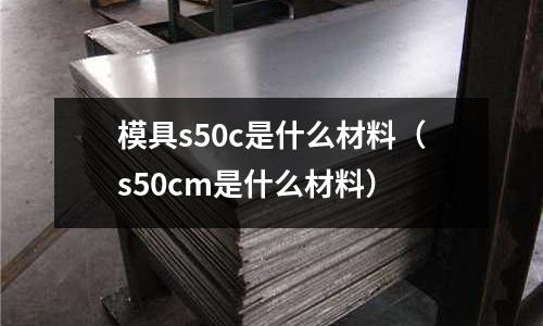 模具s50c是什么材料(s50cm是什么材料)