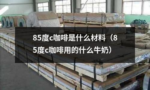 85度c咖啡是什么材料(85度c咖啡用的什么牛奶)