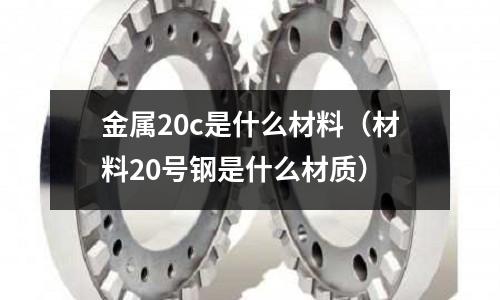 金屬20c是什么材料(材料20號鋼是什么材質(zhì))