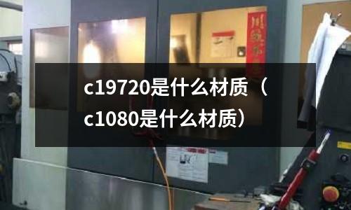 c19720是什么材質(zhì)（c1080是什么材質(zhì)）