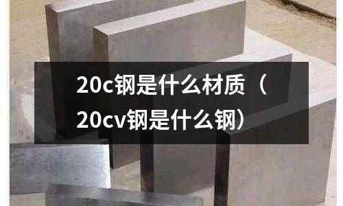 20c鋼是什么材質(20cv鋼是什么鋼)