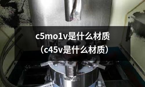 c5mo1v是什么材質（c45v是什么材質）