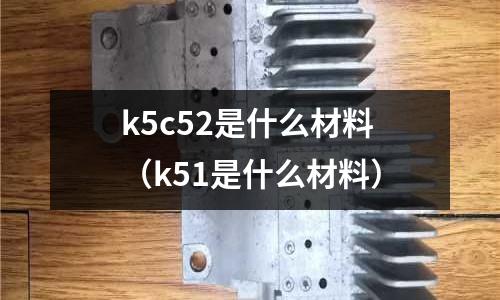 k5c52是什么材料（k51是什么材料）