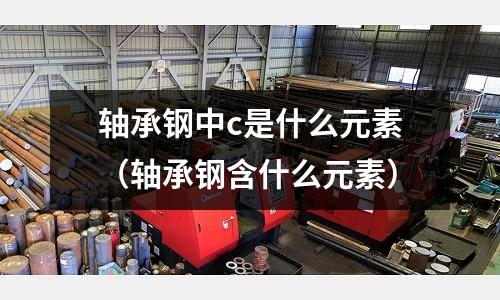 軸承鋼中c是什么元素(軸承鋼含什么元素)