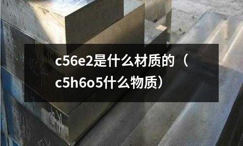 c56e2是什么材質(zhì)的(c5h6o5什么物質(zhì))
