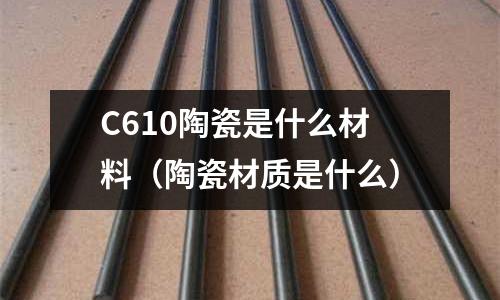 C610陶瓷是什么材料(陶瓷材質是什么)