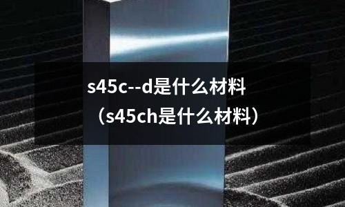s45c--d是什么材料(s45ch是什么材料)