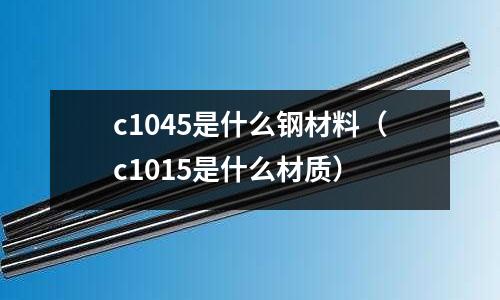 c1045是什么鋼材料(c1015是什么材質(zhì))