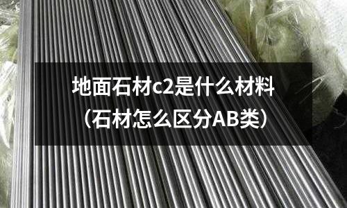 地面石材c2是什么材料(石材怎么區分AB類)