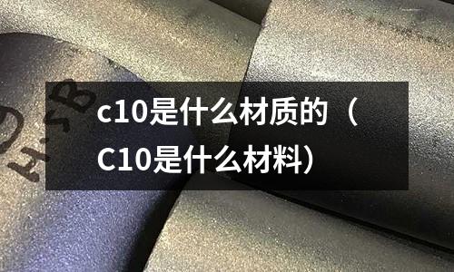 c10是什么材質(zhì)的(C10是什么材料)