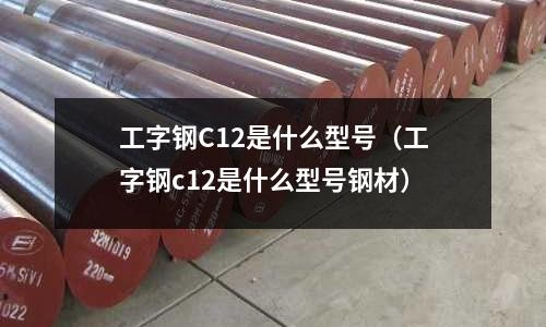 工字鋼C12是什么型號(工字鋼c12是什么型號鋼材)