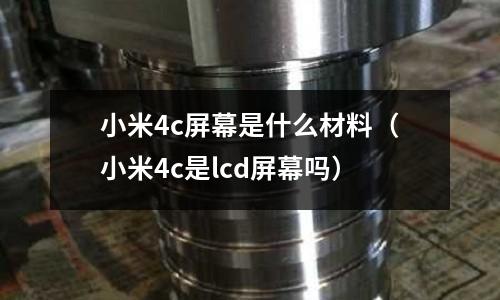小米4c屏幕是什么材料(小米4c是lcd屏幕嗎)